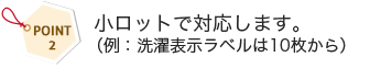  小ロットで対応します。（例：洗濯表示ラベルは10枚から）