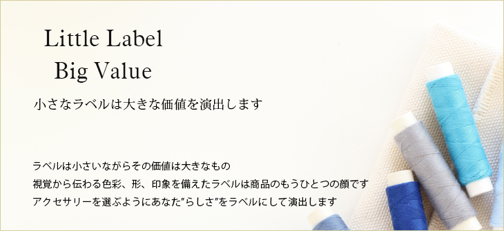 小さなラベルは大きな価値を演出します。ラベルは小さいながらその価値は大きなもの視覚から伝わる色彩、形、印象を備えたラベルは商品のもうひとつの顔です。アクセサリーを選ぶようにあなた”らしさ”をラベルにして演出します